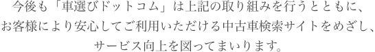 今後も「車選びドットコム」は上記の取り組みを行うとともに、お客様により安心してご利用いただける中古車検索サイトをめざし、サービス向上を図ってまいります。